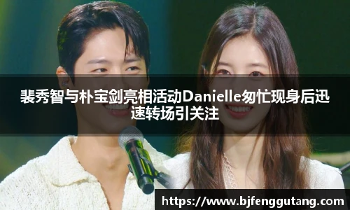太阳集团tyc裴秀智与朴宝剑亮相活动Danielle匆忙现身后迅速转场引关注