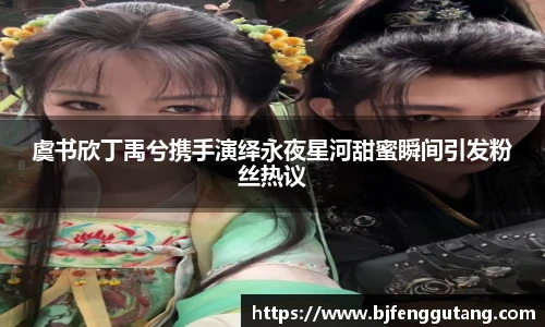 太阳集团tyc虞书欣丁禹兮携手演绎永夜星河甜蜜瞬间引发粉丝热议